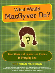 Title: What Would MacGyver Do?: True Stories of Improvised Genius in Everyday Life, Author: Brendan Vaughan