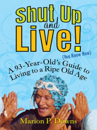 Title: Shut Up and Live! (You Know How): A 93-Year-Old's Guide to Living to a Ripe Old Age, Author: Marion Downs