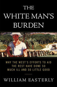 Title: The White Man's Burden: Why the West's Efforts to Aid the Rest Have Done So Much Ill and So Little Good, Author: William Easterly