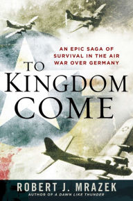 Title: To Kingdom Come: An Epic Saga of Survival in the Air War Over Germany, Author: Robert J. Mrazek