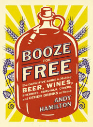 Title: Booze for Free: The Definitive Guide to Making Beer, Wines, Cocktail Bases, Ciders, and Other Dr inks at Home, Author: Andy Hamilton