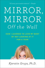 Title: Mirror, Mirror Off the Wall: How I Learned to Love My Body by Not Looking at It for a Year, Author: Kjerstin Gruys