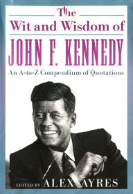 Title: The Wit and Wisdom of John F. Kennedy: An A-to-Z Compendium of Quotations, Author: Alex Ayres