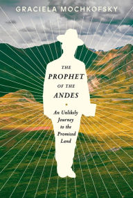 Title: The Prophet of the Andes: An Unlikely Journey to the Promised Land, Author: Graciela Mochkofsky