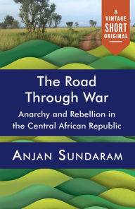 Title: The Road Through War: Anarchy and Rebellion in the Central African Republic, Author: Anjan Sundaram