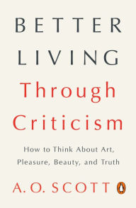 Title: Better Living Through Criticism: How to Think About Art, Pleasure, Beauty, and Truth, Author: A. O. Scott