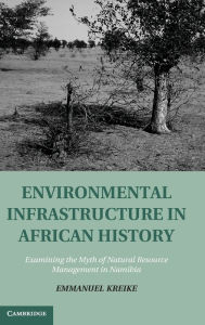 Title: Environmental Infrastructure in African History: Examining the Myth of Natural Resource Management in Namibia, Author: Emmanuel Kreike