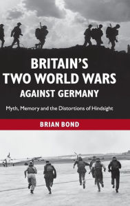 Title: Britain's Two World Wars against Germany: Myth, Memory and the Distortions of Hindsight, Author: Brian Bond