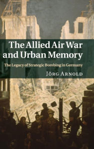 Title: The Allied Air War and Urban Memory: The Legacy of Strategic Bombing in Germany, Author: Jörg Arnold