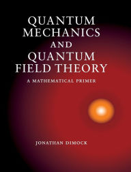 Title: Quantum Mechanics and Quantum Field Theory: A Mathematical Primer, Author: Jonathan Dimock