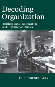 Title: Decoding Organization: Bletchley Park, Codebreaking and Organization Studies, Author: Christopher Grey