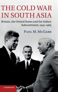 Title: The Cold War in South Asia: Britain, the United States and the Indian Subcontinent, 1945-1965, Author: Paul M. McGarr