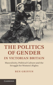 Title: The Politics of Gender in Victorian Britain: Masculinity, Political Culture and the Struggle for Women's Rights, Author: Ben Griffin