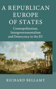 Title: A Republican Europe of States: Cosmopolitanism, Intergovernmentalism and Democracy in the EU, Author: Richard Bellamy