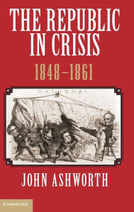 Title: The Republic in Crisis, 1848-1861, Author: John Ashworth