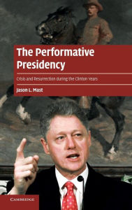 Title: The Performative Presidency: Crisis and Resurrection during the Clinton Years, Author: Jason L. Mast