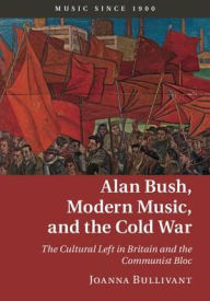 Title: Alan Bush, Modern Music, and the Cold War: The Cultural Left in Britain and the Communist Bloc, Author: Joanna Bullivant