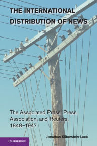 Title: The International Distribution of News: The Associated Press, Press Association, and Reuters, 1848-1947, Author: Jonathan Silberstein-Loeb