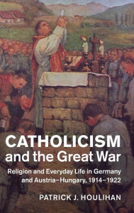 Title: Catholicism and the Great War: Religion and Everyday Life in Germany and Austria-Hungary, 1914-1922, Author: Patrick J. Houlihan