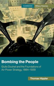 Title: Bombing the People: Giulio Douhet and the Foundations of Air-Power Strategy, 1884-1939, Author: Thomas Hippler