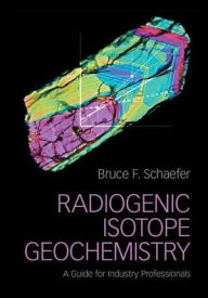 Title: Radiogenic Isotope Geochemistry: A Guide for Industry Professionals, Author: Bruce F. Schaefer