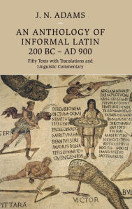Title: An Anthology of Informal Latin, 200 BC-AD 900: Fifty Texts with Translations and Linguistic Commentary, Author: J. N. Adams