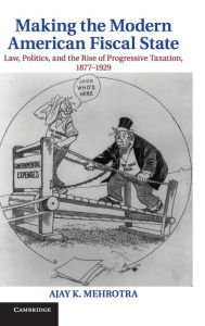 Title: Making the Modern American Fiscal State: Law, Politics, and the Rise of Progressive Taxation, 1877-1929, Author: Ajay K. Mehrotra