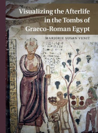 Title: Visualizing the Afterlife in the Tombs of Graeco-Roman Egypt, Author: Marjorie Susan Venit