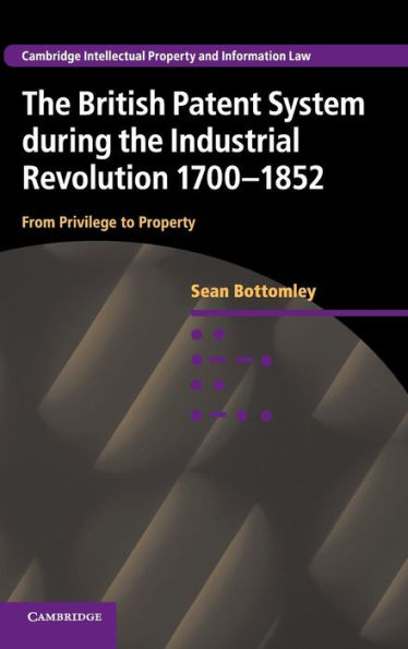 The British Patent System during the Industrial Revolution 1700-1852: From Privilege to Property