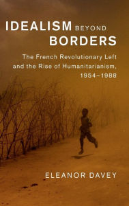 Title: Idealism beyond Borders: The French Revolutionary Left and the Rise of Humanitarianism, 1954-1988, Author: Eleanor Davey