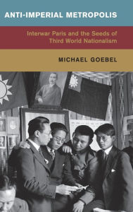 Title: Anti-Imperial Metropolis: Interwar Paris and the Seeds of Third World Nationalism, Author: Michael Goebel