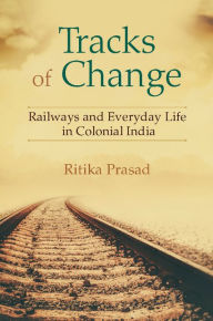 Title: Tracks of Change: Railways and Everyday Life in Colonial India, Author: Ritika Prasad