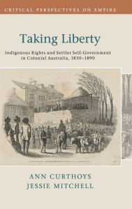 Title: Taking Liberty: Indigenous Rights and Settler Self-Government in Colonial Australia, 1830-1890, Author: Ann Curthoys