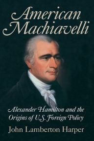 Title: American Machiavelli: Alexander Hamilton and the Origins of U.S. Foreign Policy, Author: John Lamberton Harper