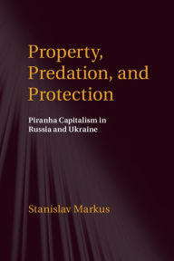 Title: Property, Predation, and Protection: Piranha Capitalism in Russia and Ukraine, Author: Stanislav Markus