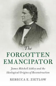 Title: The Forgotten Emancipator: James Mitchell Ashley and the Ideological Origins of Reconstruction, Author: Rebecca E. Zietlow