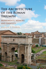 Title: The Architecture of the Roman Triumph: Monuments, Memory, and Identity, Author: Maggie L. Popkin