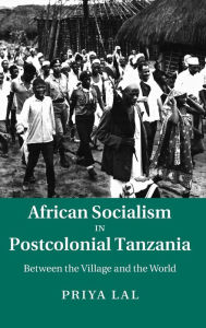 Title: African Socialism in Postcolonial Tanzania: Between the Village and the World, Author: Priya Lal