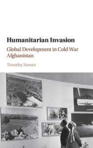 Title: Humanitarian Invasion: Global Development in Cold War Afghanistan, Author: Timothy Nunan