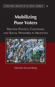 Title: Mobilizing Poor Voters: Machine Politics, Clientelism, and Social Networks in Argentina, Author: Mariela Szwarcberg