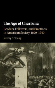 Title: The Age of Charisma: Leaders, Followers, and Emotions in American Society, 1870-1940, Author: Jeremy C. Young