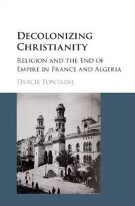 Title: Decolonizing Christianity: Religion and the End of Empire in France and Algeria, Author: Darcie Fontaine