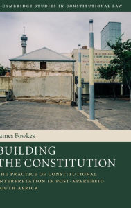 Title: Building the Constitution: The Practice of Constitutional Interpretation in Post-Apartheid South Africa, Author: James Fowkes