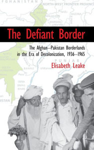 Title: The Defiant Border: The Afghan-Pakistan Borderlands in the Era of Decolonization, 1936-1965, Author: Elisabeth Leake