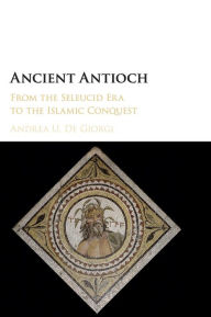 Title: Ancient Antioch: From the Seleucid Era to the Islamic Conquest, Author: Andrea U. De Giorgi