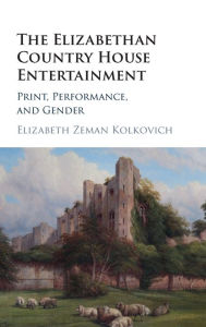 Title: The Elizabethan Country House Entertainment: Print, Performance and Gender, Author: Elizabeth Zeman Kolkovich