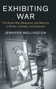 Title: Exhibiting War: The Great War, Museums, and Memory in Britain, Canada, and Australia, Author: Jennifer Wellington