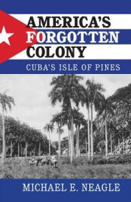 Title: America's Forgotten Colony: Cuba's Isle of Pines, Author: Michael E. Neagle