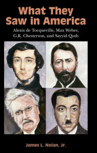 Title: What They Saw in America: Alexis de Tocqueville, Max Weber, G. K. Chesterton, and Sayyid Qutb, Author: James L. Nolan