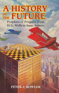 Title: A History of the Future: Prophets of Progress from H. G. Wells to Isaac Asimov, Author: Peter J. Bowler